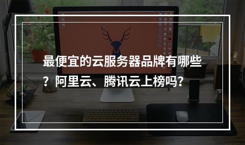 最便宜的云服务器品牌有哪些？阿里云、腾讯云上榜吗？
