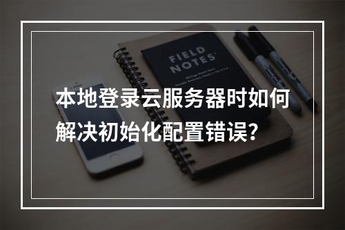 本地登录云服务器时如何解决初始化配置错误？