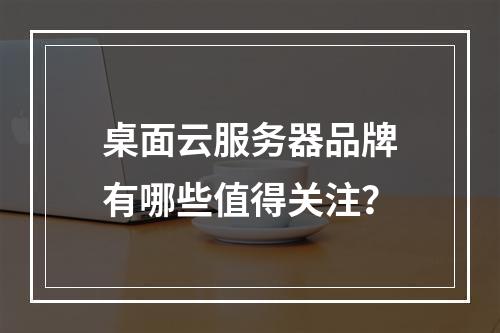 桌面云服务器品牌有哪些值得关注？