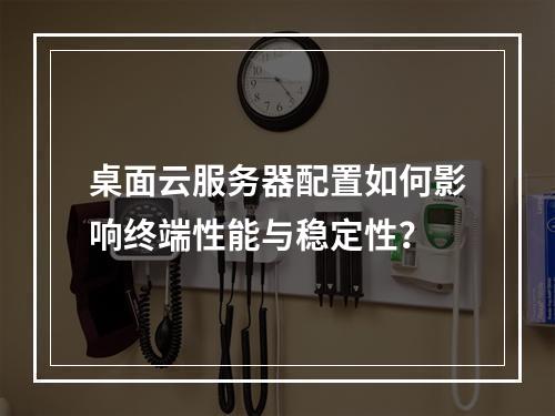 桌面云服务器配置如何影响终端性能与稳定性？