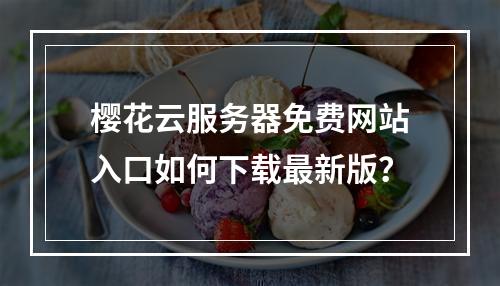 樱花云服务器免费网站入口如何下载最新版？