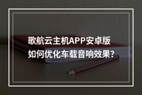 歌航云主机APP安卓版如何优化车载音响效果？