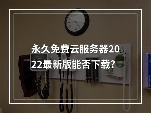永久免费云服务器2022最新版能否下载？