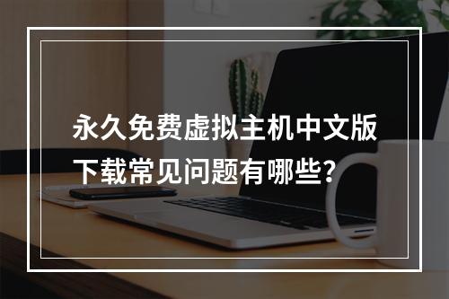 永久免费虚拟主机中文版下载常见问题有哪些？