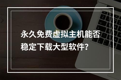 永久免费虚拟主机能否稳定下载大型软件？