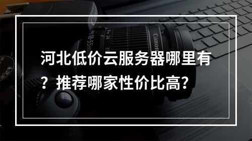河北低价云服务器哪里有？推荐哪家性价比高？
