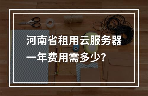河南省租用云服务器一年费用需多少？