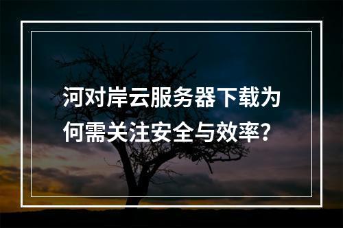 河对岸云服务器下载为何需关注安全与效率？