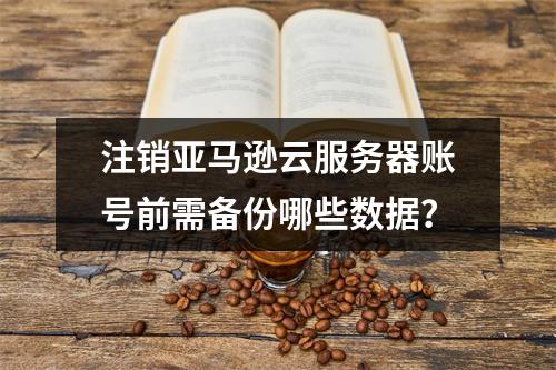 注销亚马逊云服务器账号前需备份哪些数据？