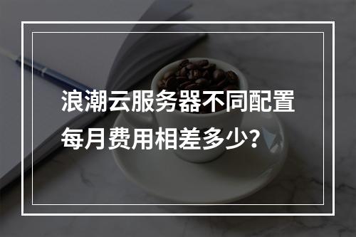 浪潮云服务器不同配置每月费用相差多少？