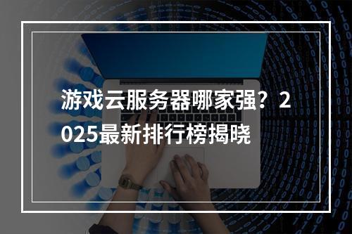 游戏云服务器哪家强？2025最新排行榜揭晓