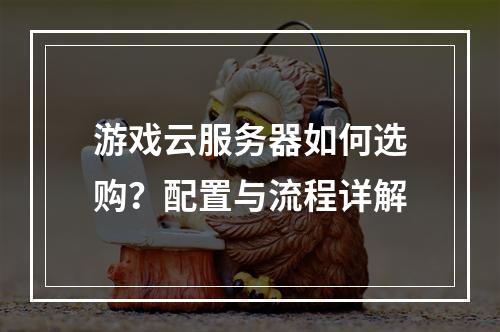 游戏云服务器如何选购？配置与流程详解