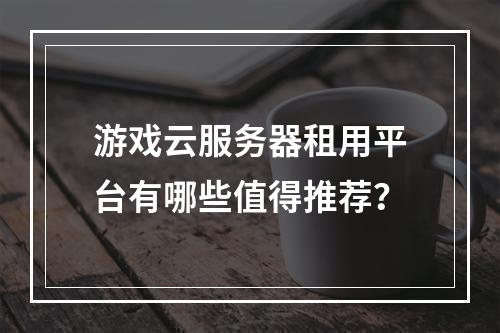 游戏云服务器租用平台有哪些值得推荐？