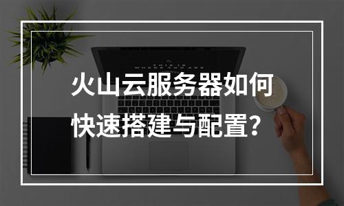 火山云服务器如何快速搭建与配置？