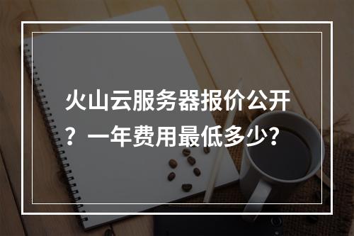 火山云服务器报价公开？一年费用最低多少？