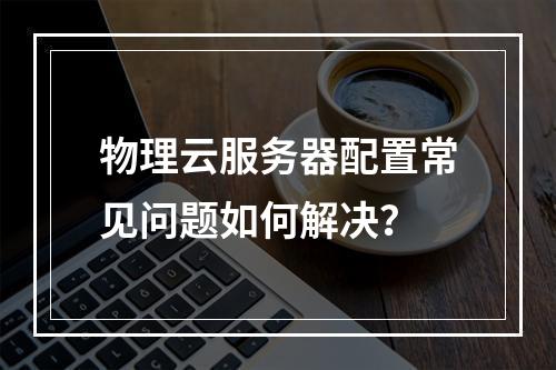 物理云服务器配置常见问题如何解决？