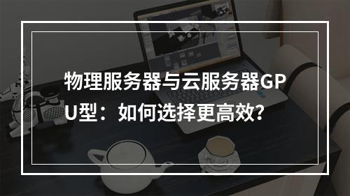 物理服务器与云服务器GPU型：如何选择更高效？