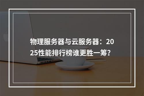 物理服务器与云服务器：2025性能排行榜谁更胜一筹？