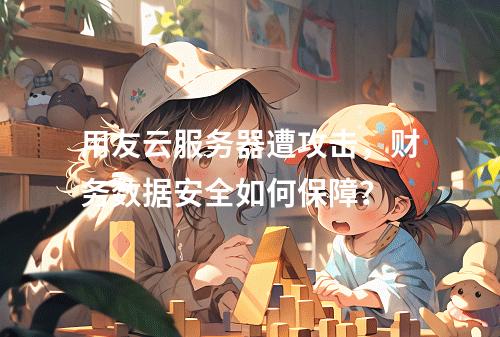 用友云服务器遭攻击，财务数据安全如何保障？