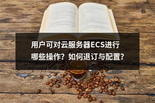 用户可对云服务器ECS进行哪些操作？如何退订与配置？