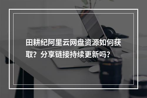 田耕纪阿里云网盘资源如何获取？分享链接持续更新吗？