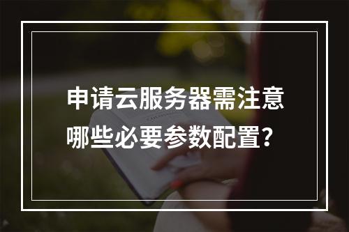 申请云服务器需注意哪些必要参数配置？