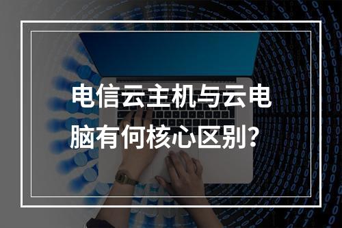 电信云主机与云电脑有何核心区别？