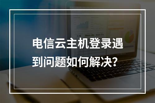 电信云主机登录遇到问题如何解决？