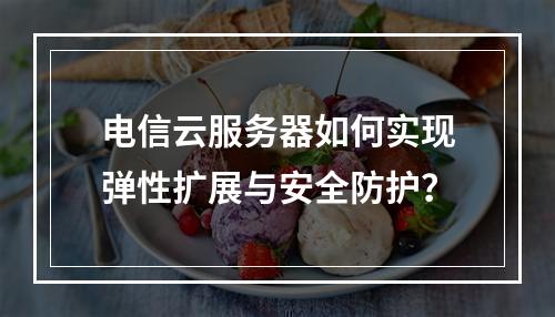 电信云服务器如何实现弹性扩展与安全防护？