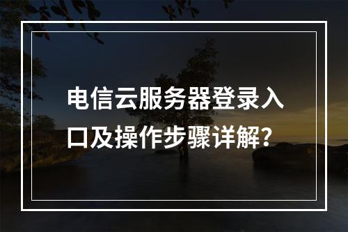 电信云服务器登录入口及操作步骤详解？