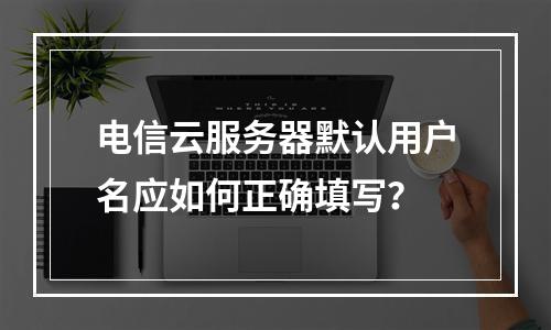 电信云服务器默认用户名应如何正确填写？