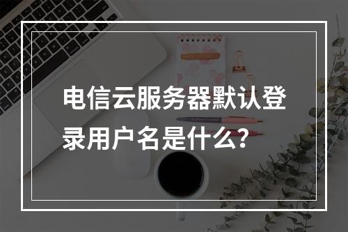 电信云服务器默认登录用户名是什么？