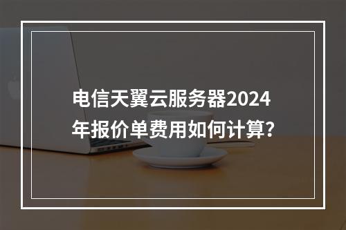 电信天翼云服务器2024年报价单费用如何计算？
