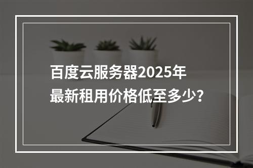 百度云服务器2025年最新租用价格低至多少？