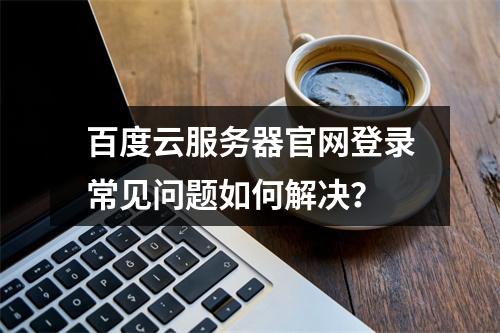 百度云服务器官网登录常见问题如何解决？