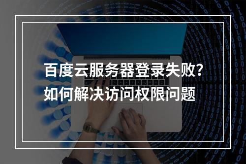 百度云服务器登录失败？如何解决访问权限问题