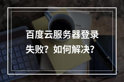 百度云服务器登录失败？如何解决？
