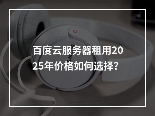 百度云服务器租用2025年价格如何选择？