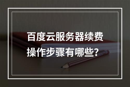 百度云服务器续费操作步骤有哪些？
