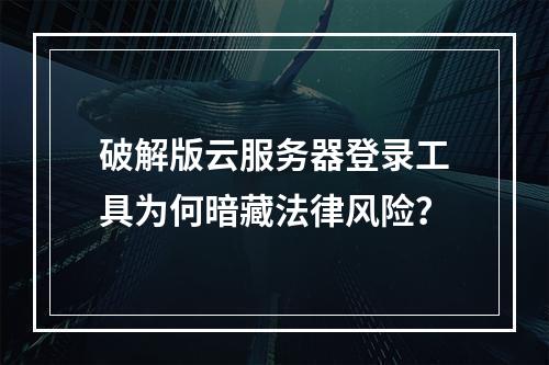 破解版云服务器登录工具为何暗藏法律风险？