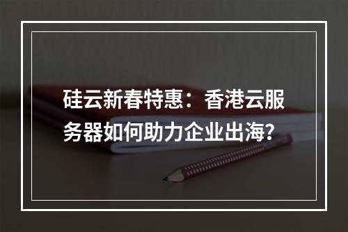 硅云新春特惠：香港云服务器如何助力企业出海？