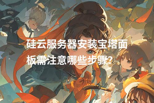 硅云服务器安装宝塔面板需注意哪些步骤？