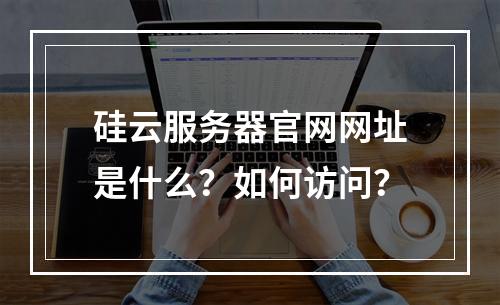 硅云服务器官网网址是什么？如何访问？