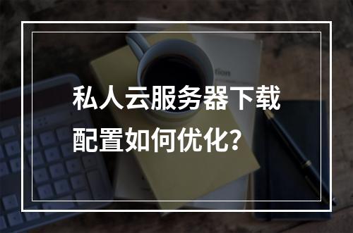 私人云服务器下载配置如何优化？