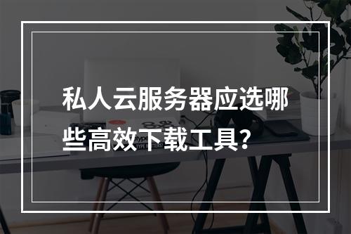 私人云服务器应选哪些高效下载工具？