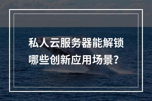 私人云服务器能解锁哪些创新应用场景？