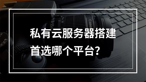 私有云服务器搭建首选哪个平台？