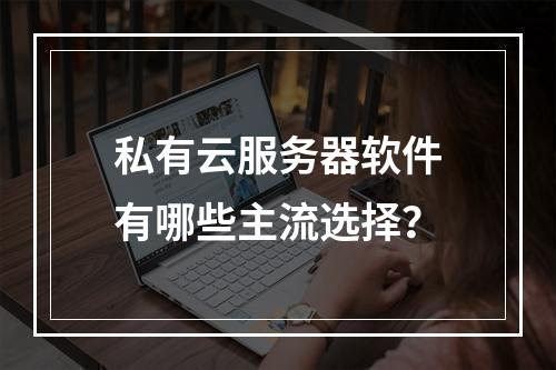 私有云服务器软件有哪些主流选择？