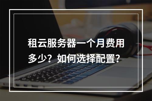 租云服务器一个月费用多少？如何选择配置？