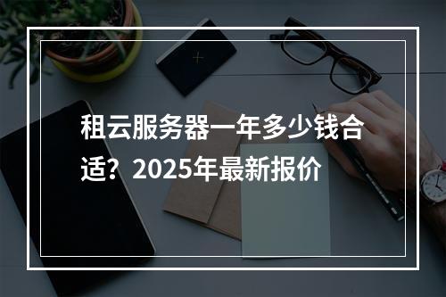 租云服务器一年多少钱合适？2025年最新报价